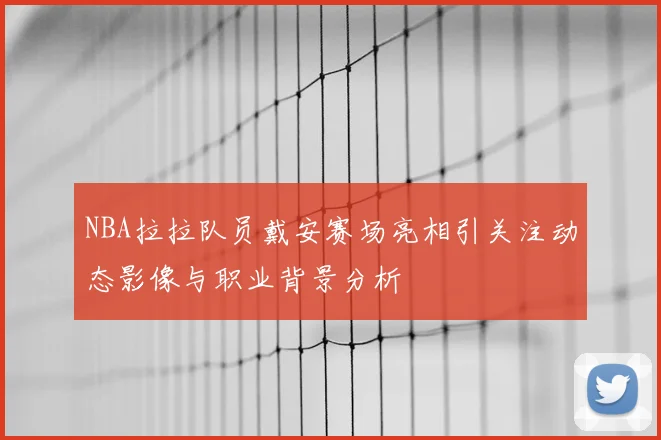 NBA拉拉队员戴安赛场亮相引关注动态影像与职业背景分析