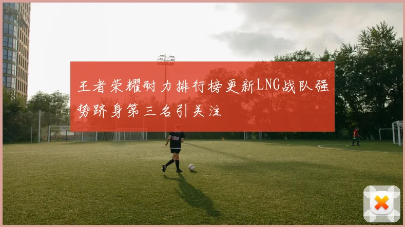 王者荣耀耐力排行榜更新LNG战队强势跻身第三名引关注