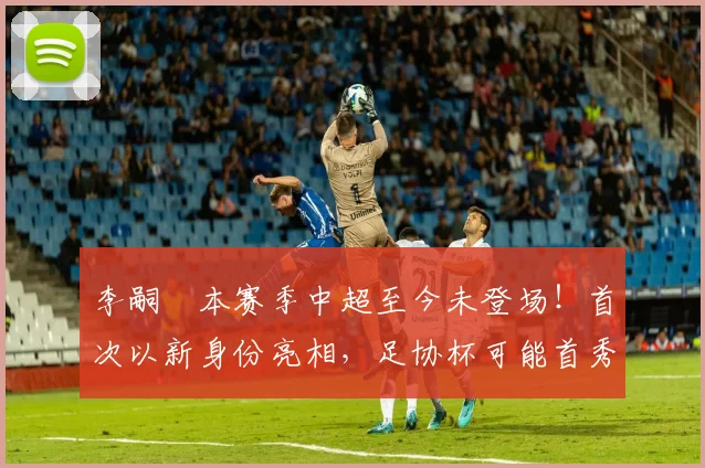 李嗣镕本赛季中超至今未登场!首次以新身份亮相,足协杯可能首秀_于根伟_比赛_大连
