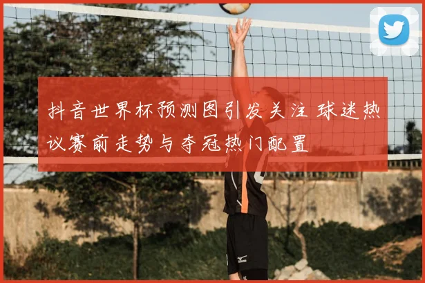 抖音世界杯预测图引发关注 球迷热议赛前走势与夺冠热门配置
