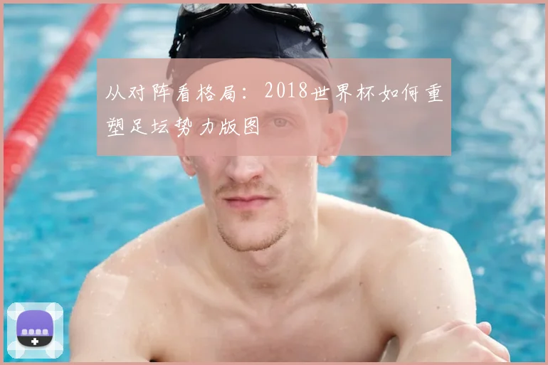 从对阵看格局:2018世界杯如何重塑足坛势力版图