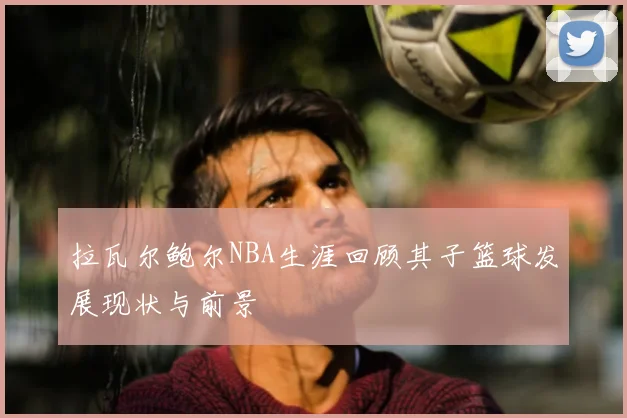 拉瓦尔鲍尔NBA生涯回顾其子篮球发展现状与前景