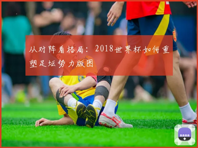 从对阵看格局:2018世界杯如何重塑足坛势力版图
