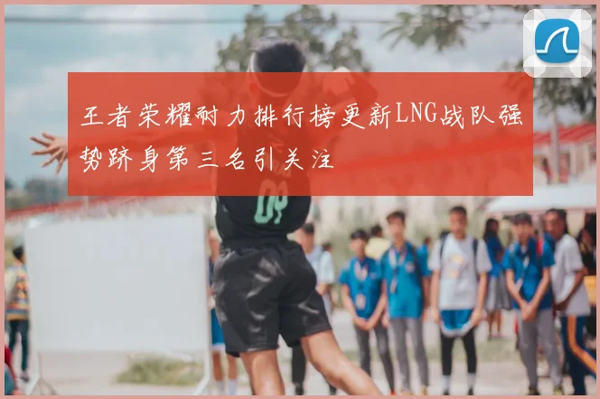 王者荣耀耐力排行榜更新LNG战队强势跻身第三名引关注