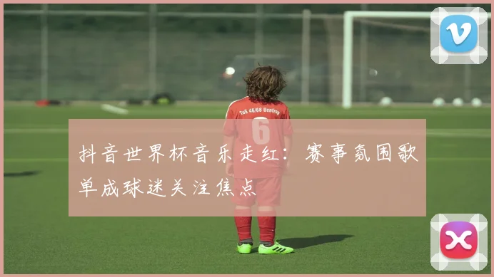 抖音世界杯音乐走红:赛事氛围歌单成球迷关注焦点