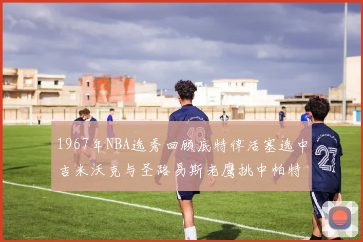 1967年NBA选秀回顾底特律活塞选中吉米沃克与圣路易斯老鹰挑中帕特莱利