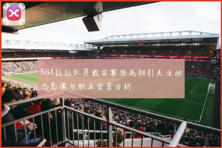 NBA拉拉队员戴安赛场亮相引关注动态影像与职业背景分析