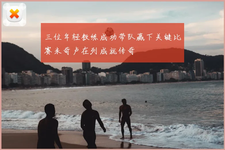 三位年轻教练成功带队赢下关键比赛米奇卢在列成就传奇
