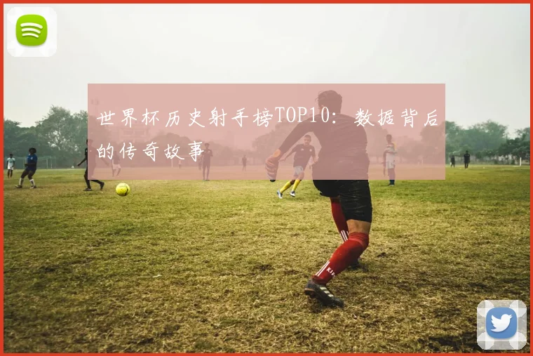 世界杯历史射手榜TOP10:数据背后的传奇故事