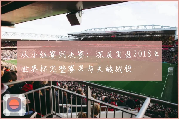 从小组赛到决赛:深度复盘2018年世界杯完整赛果与关键战役