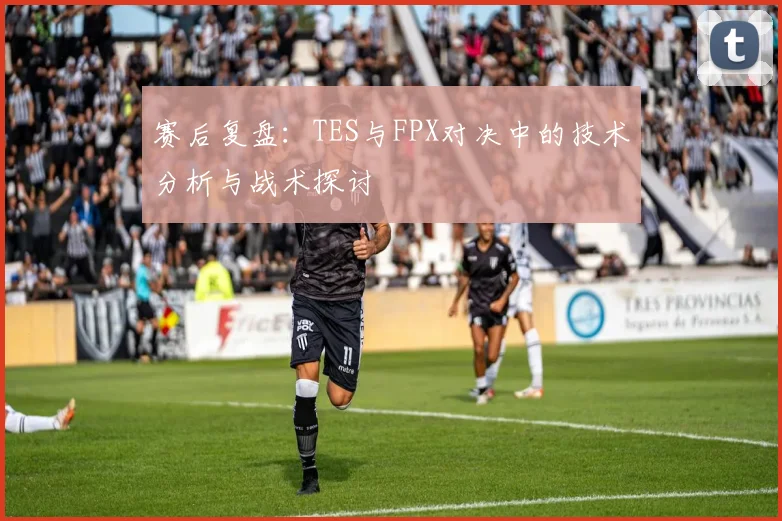 赛后复盘:TES与FPX对决中的技术分析与战术探讨