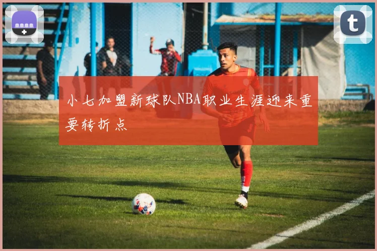 小七加盟新球队NBA职业生涯迎来重要转折点