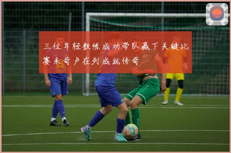 三位年轻教练成功带队赢下关键比赛米奇卢在列成就传奇