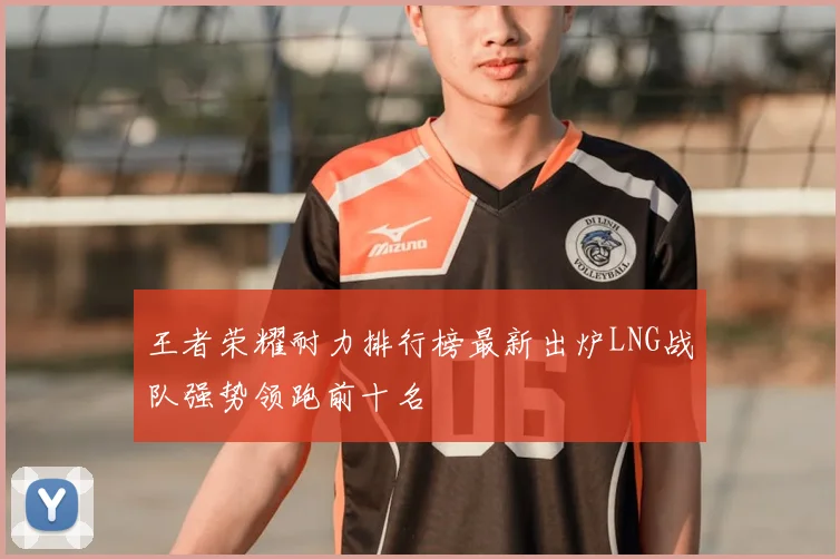 王者荣耀耐力排行榜最新出炉LNG战队强势领跑前十名
