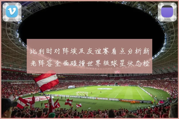 比利时对阵埃及友谊赛看点分析新老阵容全面碰撞世界级球星状态检验