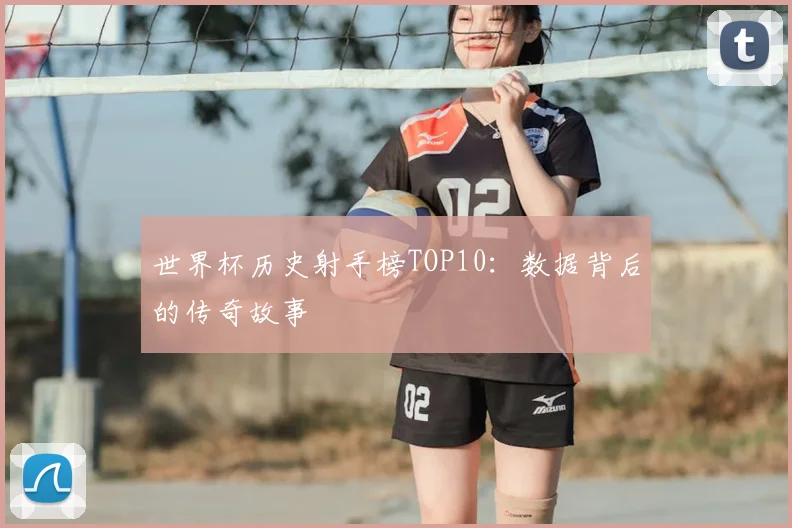 世界杯历史射手榜TOP10:数据背后的传奇故事