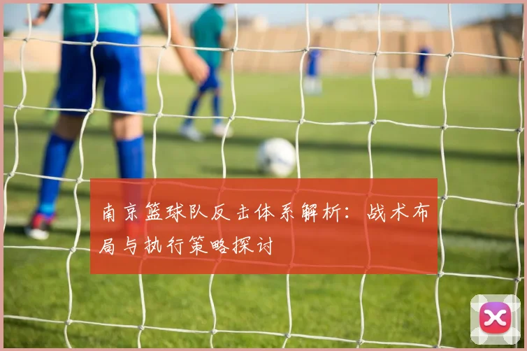 南京篮球队反击体系解析：战术布局与执行策略探讨
