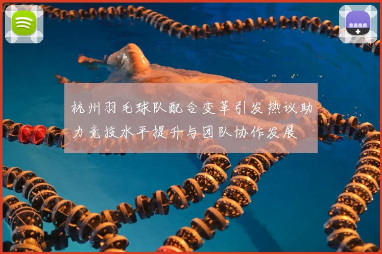 杭州羽毛球队配合变革引发热议助力竞技水平提升与团队协作发展