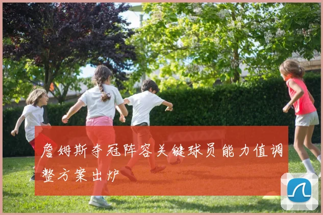 詹姆斯夺冠阵容关键球员能力值调整方案出炉