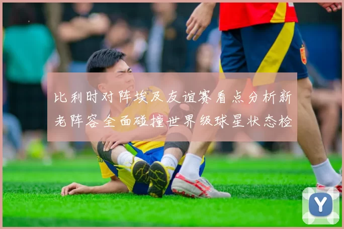 比利时对阵埃及友谊赛看点分析新老阵容全面碰撞世界级球星状态检验