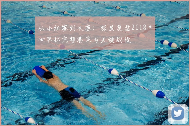 从小组赛到决赛:深度复盘2018年世界杯完整赛果与关键战役