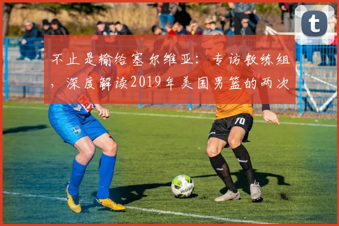 不止是输给塞尔维亚:专访教练组,深度解读2019年美国男篮的两次失利