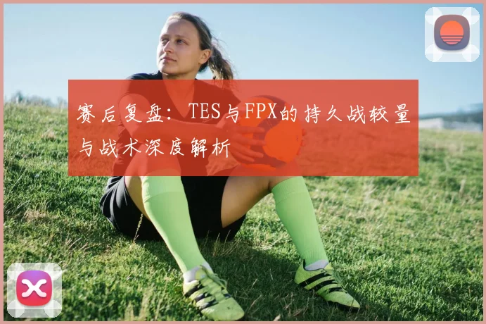 赛后复盘:TES与FPX的持久战较量与战术深度解析